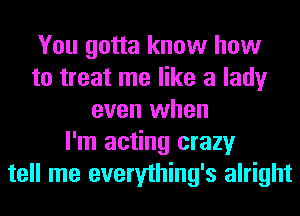 You gotta know how
to treat me like a lady
even when
I'm acting crazy
tell me everything's alright