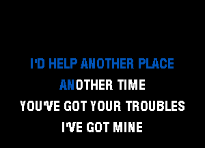 I'D HELP ANOTHER PLACE
ANOTHER TIME
YOU'VE GOT YOUR TROUBLES
I'VE GOT MINE