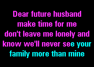 Dear future husband
make time for me
don't leave me lonely and
know we'll never see your
family more than mine
