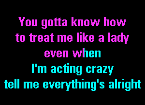 You gotta know how
to treat me like a lady
even when
I'm acting crazy
tell me everything's alright