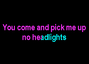 You come and pick me up

no headlights