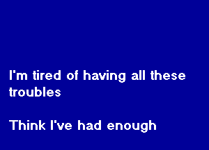 I'm tired of having all these
troubles

Think I've had enough