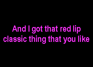 And I got that red lip

classic thing that you like