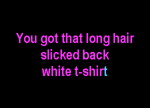 You got that long hair

slicked back
white t-shirt