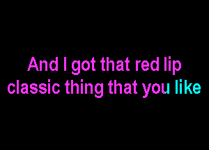 And I got that red lip

classic thing that you like