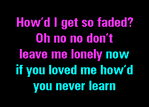 How'd I get so faded?
Oh no no don't

leave me lonely now
if you loved me how'd
you never learn