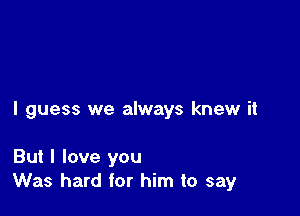 I guess we always knew it

But I love you
Was hard for him to say