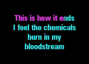 This is how it ends
I feel the chemicals

burn in my
bloodstream