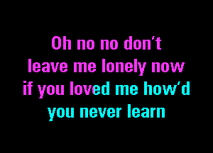 Oh no no don't
leave me lonely now

if you loved me how'd
you never learn