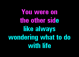 You were on
the other side

like always
wondering what to do
with life