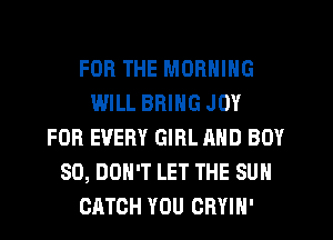 FOR THE MORNING
WILL BRING JOY
FOR EVERY GIRL AND BOY
SO, DON'T LET THE SUN
CATCH YOU ORYIH'