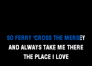 SO FERRY 'CROSS THE MERSEY
AND ALWAYS TAKE ME THERE
THE PLACE I LOVE
