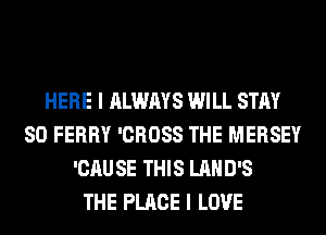 HERE I ALWAYS WILL STAY
80 FERRY 'CROSS THE MERSEY
'CAUSE THIS LAHD'S
THE PLACE I LOVE
