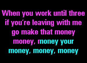 When you work until three
if you're leaving with me
go make that money
money, money your
money, money, money