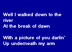 Well I walked down to the
river
At the break of dawn

With a picture of you darlin'
Up underneath my arm