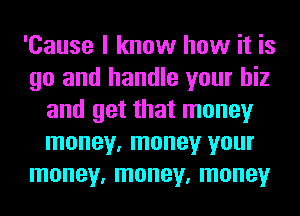 'Cause I know how it is
go and handle your hiz
and get that money
money, money your
money, money, money