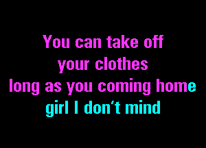 You can take off
your clothes

long as you coming home
girl I don't mind