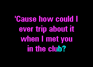 'Cause how could I
ever trip about it

when I met you
in the club?