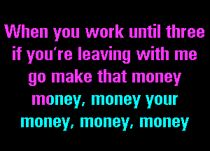 When you work until three
if you're leaving with me
go make that money
money, money your
money, money, money