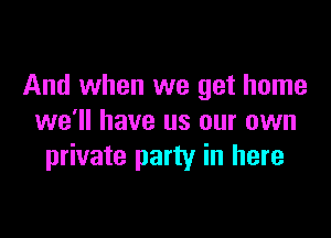 And when we get home

we'll have us our own
private party in here