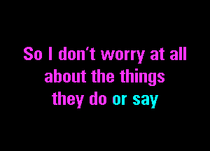 So I don't worry at all

about the things
they do or say