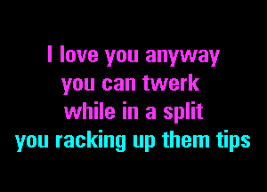 I love you anyway
you can twerk

while in a split
you racking up them tips