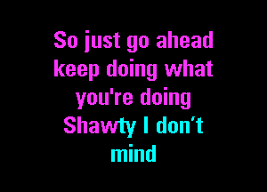 So just go ahead
keep doing what

you're doing
Shawiy I don't
mind