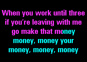 When you work until three
if you're leaving with me
go make that money
money, money your
money, money, money