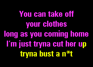 You can take off
your clothes
long as you coming home
I'm iust tryna cut her up
tryna bust a neat