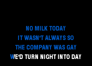 H0 MILK TODAY
IT WASH'T ALWAYS SO
THE COMPANY WAS GAY
WE'D TURN NIGHT INTO DAY