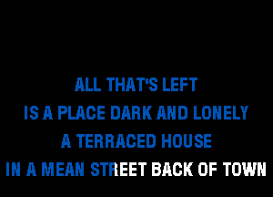 ALL THAT'S LEFT
IS A PLACE DARK AHD LONELY
A TERRACED HOUSE
IN A MEAN STREET BACK OF TOWN
