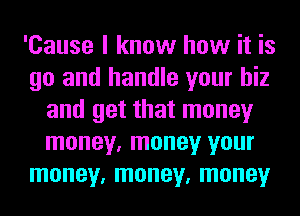 'Cause I know how it is
go and handle your hiz
and get that money
money, money your
money, money, money