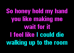 So honey hold my hand
you like making me
wait for it
I feel like I could die

walking up to the room