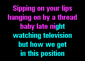 Sipping on your lips
hanging on by a thread
baby late night
watching television
but how we get
in this position