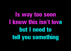 Is way too soon
I know this isn't love

but I need to
tell you something