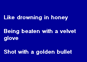 Like drowning in honey

Being beaten with a velvet
glove

Shot with a golden bullet