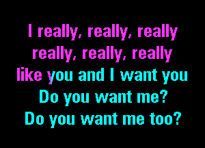 I really, really, really
really, really, really
like you and I want you
Do you want me?
Do you want me too?