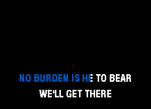 H0 BURDEN IS HE T0 BEAR
WE'LL GET THERE
