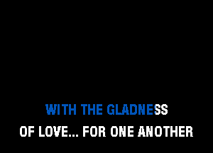 WITH THE GLADHESS
OF LOVE... FOR ONE ANOTHER
