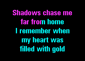 Shadows chase me
far from home

I remember when
my heart was
filled with gold