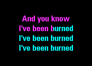 And you know
I've been burned

I've been burned
I've been burned