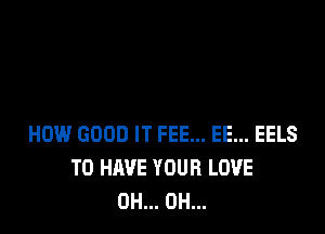 HOW GOOD IT FEE... EE... EELS
TO HAVE YOUR LOVE
0H... 0H...