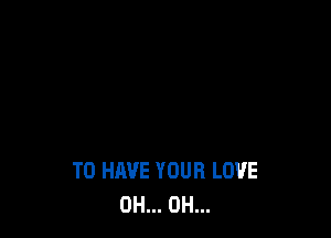 TO HAVE YOUR LOVE
0H... 0H...