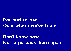 I've hurt so bad

Over where we've been

Don't know how
Not to go back there again