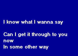 I know what I wanna say

Can I get it through to you
now
In some other way