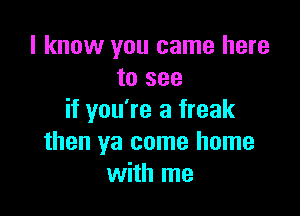 I know you came here
to see

if you're a freak
then ya come home
with me