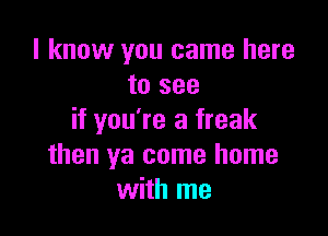 I know you came here
to see

if you're a freak
then ya come home
with me