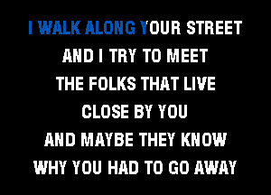 I WALK ALONG YOUR STREET
AND I TRY TO MEET
THE FOLKS THAT LIVE
CLOSE BY YOU
AND MAYBE THEY KNOW
WHY YOU HAD TO GO AWAY