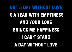 BUT A DAY WITHOUT LOVE
IS A YEAR WITH EMPTIHESS
AND YOUR LOVE
BRINGS ME HAPPINESS
I CAN'T STAND
A DAY WITHOUT LOVE