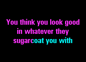 You think you look good

in whatever they
sugarcoat you with
